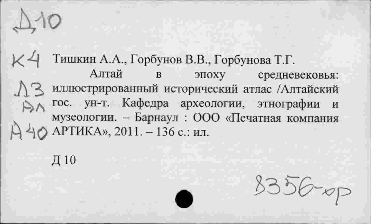 ﻿
Тишкин А.А., Горбунов В.В., Горбунова Т.Г.
Алтай в эпоху средневековья: иллюстрированный исторический атлас /Алтайский гос. ун-т. Кафедра археологии, этнографии и музеологии. — Барнаул : ООО «Печатная компания АРТИКА», 2011. - 136 с.: ил.
ДЮ